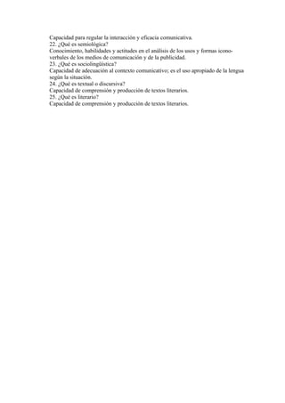 Capacidad para regular la interacción y eficacia comunicativa.
22. ¿Qué es semiológica?
Conocimiento, habilidades y actitudes en el análisis de los usos y formas icono-
verbales de los medios de comunicación y de la publicidad.
23. ¿Qué es sociolingüística?
Capacidad de adecuación al contexto comunicativo; es el uso apropiado de la lengua
según la situación.
24. ¿Qué es textual o discursiva?
Capacidad de comprensión y producción de textos literarios.
25. ¿Qué es literario?
Capacidad de comprensión y producción de textos literarios.
 
