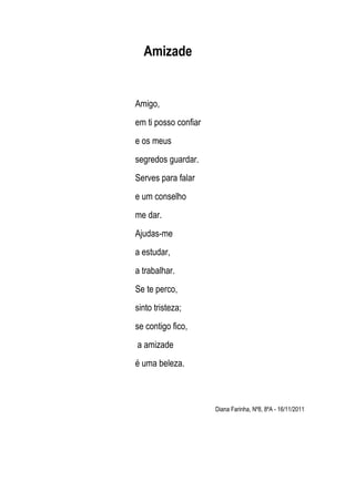 Amizade


Amigo,
em ti posso confiar
e os meus
segredos guardar.
Serves para falar
e um conselho
me dar.
Ajudas-me
a estud...