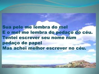 Sua pele me lembra do melE o mel me lembra do pedaço do céu.Tentei escrever seu nome num pedaço de papelMas achei melhor escrever no céu. 