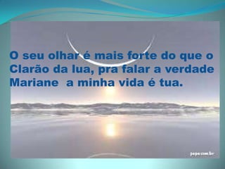 O seu olhar é mais forte do que o Clarão da lua, pra falar a verdadeMariane  a minha vida é tua.