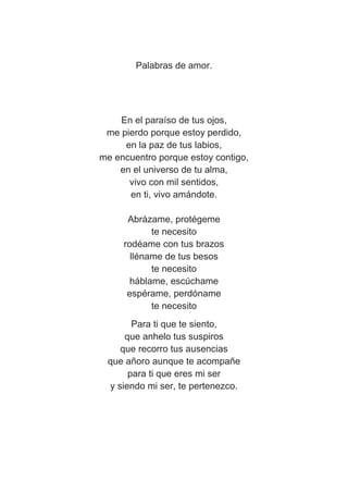 Palabras de amor.
En el paraíso de tus ojos,
me pierdo porque estoy perdido,
en la paz de tus labios,
me encuentro porque estoy contigo,
en el universo de tu alma,
vivo con mil sentidos,
en ti, vivo amándote.
Abrázame, protégeme
te necesito
rodéame con tus brazos
lléname de tus besos
te necesito
háblame, escúchame
espérame, perdóname
te necesito
Para ti que te siento,
que anhelo tus suspiros
que recorro tus ausencias
que añoro aunque te acompañe
para ti que eres mi ser
y siendo mi ser, te pertenezco.