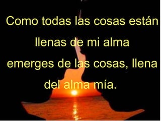 Como todas las cosas están llenas de mi alma emerges de las cosas, llena del alma mía.