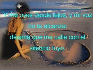 Y me oyes desde lejos, y mi voz no te alcanza: déjame que me calle con el silencio tuyo.