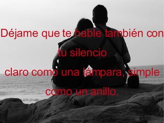 Déjame que te hable también con tu silencio claro como una lámpara, simple como un anillo.