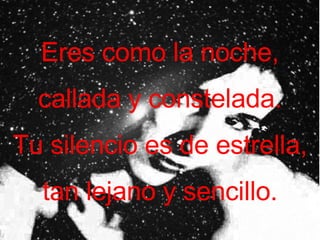 Eres como la noche, callada y constelada. Tu silencio es de estrella, tan lejano y sencillo.