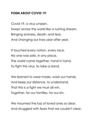 POEM ABOUT COVID 19:
Covid 19, a virus unseen,
Swept across the world like a rushing stream.
Bringing sickness, death, and fear,
And changing our lives year after year.
It touched every nation, every race,
No one was safe, in any place.
The world came together, hand in hand,
To fight this virus, to take a stand.
We learned to wear masks, wash our hands,
And keep our distance, to understand,
That this is a fight we must all win,
Together, for our families, for our kin.
We mourned the loss of loved ones so dear,
And struggled with fears that we couldn't clear.
 