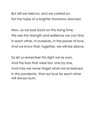 But still we held on, and we carried on,
For the hope of a brighter tomorrow dawned.
Now, as we look back on this trying time,
We see the strength and resilience we can find,
In each other, in ourselves, in the power of love,
And we know that, together, we will rise above.
So let us remember this fight we've won,
And the lives that were lost, one by one,
And may we never forget what we've learned,
In this pandemic, that our love for each other
will always burn.