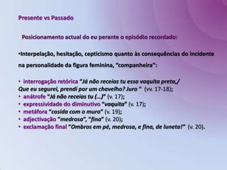 Presente vs PassadoPosicionamento actual do eu perante o episódio recordado:Interpelação, hesitação, cepticismo quanto às consequências do incidente na personalidade da figura feminina, “companheira”: