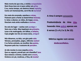 Mais morta do que viva, a minha companheiraNem força teve em si para soltar um grito;                 E eu, nesse tempo, um destroe bravo rapazito,         Como um homenzarrão, servi-lhe de barreira!               Em meio de arvoredo, azenhas e ruínas,                         Pulavam para a fonte as bezerrinhas brancas;            E, tetas a abanar, as mães, de largas ancas,             Desciam mais atrás malhadas e turinas.                           Do seio do lugar – casitas com postigos –                          Vem-nos o leite. Mas baptizam-no primeiro.               Leva-o de madrugada, em bilhas, o leiteiro,                 Cujo pregão vos tira ao vosso sono, amigos!                     A rima é sempre consoante.Predominância da rima rica, havendo rima pobre apenas em 6 versos (1 e 4; 2 e 3; 9e 12).Métrica regular com versos dodecassílabos.Nós dávamos, os dois, um giro pelo vale:                          Várzeas, povoações, pegos, silêncios vastos!               E os fartos animais, ao recolher dos pastos,                Roçavam pelo teu «costume de percale».                         Já não receias tu essa vaquita preta,                                   Que eu segurei, prendi por um chavelho? JuroQue estavas a tremer, cosida com o muro,                     Ombros em pé, medrosa, e fina, de luneta!                       