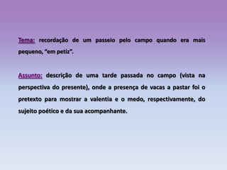 Tema:recordação de um passeio pelo campo quando era mais pequeno, “em petiz”.Assunto:descrição de uma tarde passada no campo (vista na perspectiva do presente), onde a presença de vacas a pastar foi o pretexto para mostrar a valentia e o medo, respectivamente, do sujeito poético e da sua acompanhante.