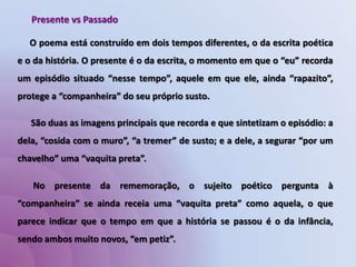 Presente vs PassadoO poema está construído em dois tempos diferentes, o da escrita poética e o da história. O presente é o da escrita, o momento em que o “eu” recorda um episódio situado “nesse tempo”, aquele em que ele, ainda “rapazito”, protege a “companheira” do seu próprio susto.      São duas as imagens principais que recorda e que sintetizam o episódio: a dela, “cosida com o muro”, “a tremer” de susto; e a dele, a segurar “por um chavelho” uma “vaquita preta”.       No presente da rememoração, o sujeito poético pergunta à “companheira” se ainda receia uma “vaquita preta” como aquela, o que parece indicar que o tempo em que a história se passou é o da infância, sendo ambos muito novos, “em petiz”.