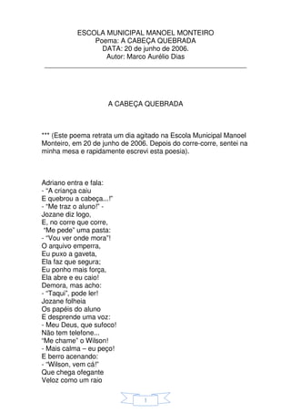 ESCOLA MUNICIPAL MANOEL MONTEIRO
             Poema: A CABEÇA QUEBRADA
               DATA: 20 de junho de 2006.
                Autor: Marco Aurélio Dias
_____________________________________________________




                     A CABEÇA QUEBRADA



*** (Este poema retrata um dia agitado na Escola Municipal Manoel
Monteiro, em 20 de junho de 2006. Depois do corre-corre, sentei na
minha mesa e rapidamente escrevi esta poesia).



Adriano entra e fala:
- “A criança caiu
E quebrou a cabeça...!”
- “Me traz o aluno!” -
Jozane diz logo,
E, no corre que corre,
 “Me pede” uma pasta:
- “Vou ver onde mora”!
O arquivo emperra,
Eu puxo a gaveta,
Ela faz que segura;
Eu ponho mais força,
Ela abre e eu caio!
Demora, mas acho:
- “Taqui”, pode ler!
Jozane folheia
Os papéis do aluno
E desprende uma voz:
- Meu Deus, que sufoco!
Não tem telefone...
“Me chame” o Wilson!
- Mais calma – eu peço!
E berro acenando:
- “Wilson, vem cá!”
Que chega ofegante
Veloz como um raio

                                1
 