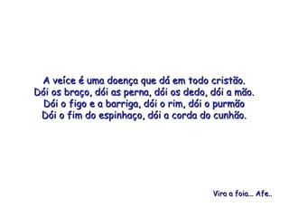 A veíce é uma doença que dá em todo cristão. Dói os braço, dói as perna, dói os dedo, dói a mão. Dói o figo e a barriga, dói o rim, dói o purmão Dói o fim do espinhaço, dói a corda do cunhão. Vira a foia... Afe.. 