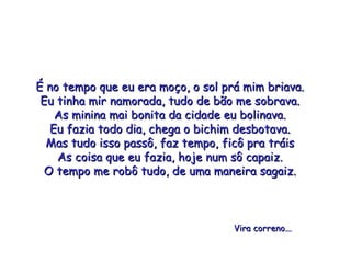 É no tempo que eu era moço, o sol prá mim briava. Eu tinha mir namorada, tudo de bão me sobrava. As minina mai bonita da cidade eu bolinava. Eu fazia todo dia, chega o bichim desbotava. Mas tudo isso passô, faz tempo, ficô pra tráis As coisa que eu fazia, hoje num sô capaiz. O tempo me robô tudo, de uma maneira sagaiz. Vira correno... 