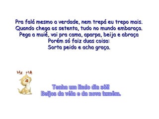 Pra falá mesmo a verdade, nem trepá eu trepo mais. Quando chega os setenta, tudo no mundo embaraça. Pega a muié, vai pra cama, aparpa, beija e abraça Porém só faiz duas coisa: Sorta peido e acha graça. Tenha um lindo dia sô!! Beijos da véia e da nova tumêm. 