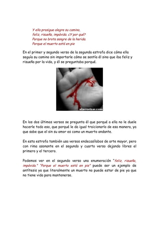 Y ella prosigue alegre su camino,
      feliz, risueña, impávida. ¿Y por qué?
      Porque no brota sangre de la herida.
      Porque el muerto está en pie

En el primer y segundo verso de la segunda estrofa dice cómo ella
seguía su camino sin importarle cómo se sentía él sino que iba feliz y
risueña por la vida, y él se preguntaba porqué.




En los dos últimos versos se pregunta él que porqué a ella no le duele
hacerle todo eso, que porqué le da igual traicionarlo de esa manera, ya
que sabe que el sin su amor es como un muerto andante.

En esta estrofa también usa versos endecasílabos de arte mayor, pero
con rima asonante en el segundo y cuarto verso dejando libres el
primero y el tercero.

Podemos ver en el segundo verso una enumeración “feliz, risueña,
impávida.” “Porque el muerto está en pie” puede ser un ejemplo de
antítesis ya que literalmente un muerto no puede estar de pie ya que
no tiene vida para mantenerse.
 