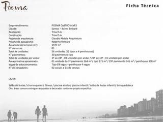 Empreendimento:
Cidade:
Realização:
Construção:
Projeto de arquitetura:
Projeto de paisagismo:
Área total de terreno (m²):
N° de torres:
Total de unidades:
N° pavimentos:
Total de unidades por andar:
Área privativa aproximada:
Vagas de estacionamento:
N° de elevadores:
POEMA CASTRO ALVES
Santos – Bairro Embaré
Trisul S.A
Trisul S.A
Claudio Abdala Arquitetura
Roberto Ventura
1977 m²
01
56 unidades (52 tipos e 4 penthouses)
30 pavimentos tipo
3º ao 28º - 02 unidades por andar / 29º ao 32º - 01 unidade por andar
01 unidade do 3º pavimento 264 m² / tipo 171 m² / 29º pavimento 345 m² / penthouse 308 m²
Tipo 03 vagas – penthouse 4 vagas
02 sociais e 01 de serviço
LAZER:
Salão de festas / churrasqueira / fitness / piscina adulto / piscina infantil / salão de festas infantil / brinquedoteca
Obs: áreas comuns entregues equipadas e decoradas conforme projeto específico.
F ich a Técn ica
 