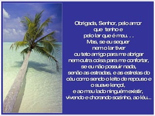 Obrigada, Senhor, pelo amor  que  tenho e  pelo lar que é meu. . . Mas, se eu sequer  nem o lar tiver ou teto amigo para me abrigar nem outra coisa para me confortar, se eu não possuir nada, senão as estradas, e as estrelas do céu como sendo o leito de repouso e o suave lençol,  e ao meu lado ninguém existir,  vivendo e chorando sozinho, ao léu... 