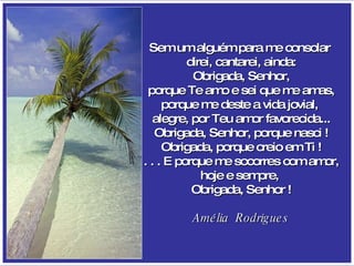 Sem um alguém para me consolar  direi, cantarei, ainda: Obrigada, Senhor, porque Te amo e sei que me amas, porque me deste a vida jovial,  alegre, por Teu amor favorecida... Obrigada, Senhor, porque nasci ! Obrigada, porque creio em Ti ! . . . E porque me socorres com amor, hoje e sempre,  Obrigada, Senhor ! Amélia  Rodrigues 