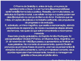 O Poema da Gratidão é, antes de tudo, uma prece de agradecimento a Deus. É o ser humano, expressando  esse sentimento de forma bela e poética. Ressalta, com muita beleza, os atributos do Espírito imortal, a se refletir no hoje e o quanto podem ser úteis  produzindo no campo do Bem e do Amor. Evidencia que as mãos, em ações altruísticas e no trabalho edificante, são propulsoras do progresso e da evolução.  É, sobretudo, um hino magnífico, que exalta a reencarnação, abrindo perspectivas de esperança, de novas e sucessivas etapas através dos tempos, nas quais os que sofrem encontrarão a recompensa merecida.  Essa bela oração gratulatória, do Espírito Amélia Rodrigues, foi psicografada  por Divaldo P.Franco, em Buenos Aires, Argentina, em 21 de novembro de 1962, que passou a apresentá-la ao finalizar as suas palestras. No momento do encerramento, quando Divaldo pronuncia as primeiras frases do poema, unem-se os pensamentos  e vibrações do público presente e, como um majestoso concerto, seus acordes repercutem harmoniosamente, levando a mensagem de gratidão a Deus pela amplidão afora. Suely Caldas Schubert 