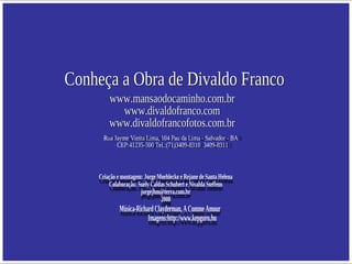 Conheça a Obra de Divaldo Franco www.mansaodocaminho.com.br www.divaldofranco.com www.divaldofrancofotos.com.br Rua Jayme Vieira Lima, 104 Pau da Lima - Salvador - BA  CEP:41235-500 Tel.:(71)3409-8310  3409-8311 Criação e montagem: Jorge Moehlecke e Rejane de Santa Helena Colaboração: Suely Caldas Schubert e Nivalda Steffens [email_address] 2008 Música-Richard Clayderman, A Comme Amour  Imagens:http://www.kepguru.hu  