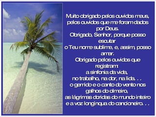 Muito obrigado pelos ouvidos meus, pelos ouvidos que me foram dados por Deus. Obrigado, Senhor, porque posso escutar  o Teu nome sublime, e, assim, posso amar. Obrigado pelos ouvidos que registram:  a sinfonia da vida,  no trabalho, na dor, na lida. . .  o gemido e o canto do vento nos galhos do olmeiro,  as lágrimas doridas do mundo inteiro e a voz longínqua do cancioneiro. . . 