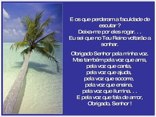E os que perderam a faculdade de escutar ? Deixa-me por eles rogar. . . Eu sei que no Teu Reino voltarão a sonhar. Obrigado Senhor pela minha voz. Mas também pela voz que ama, pela voz que canta,  pela voz que ajuda,  pela voz que socorre,  pela voz que ensina,  pela voz que ilumina. . . E pela voz que fala de amor, Obrigado, Senhor ! 