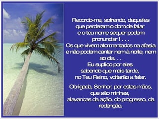Recordo-me, sofrendo, daqueles que perderam o dom de falar  e o teu nome sequer podem pronunciar ! . . . Os que vivem atormentados na afasia e não podem cantar nem à noite, nem ao dia. . . Eu suplico por eles  sabendo que mais tarde,  no Teu Reino, voltarão a falar. Obrigada, Senhor, por estas mãos, que são minhas,  alavancas da ação, do progresso, da redenção. 