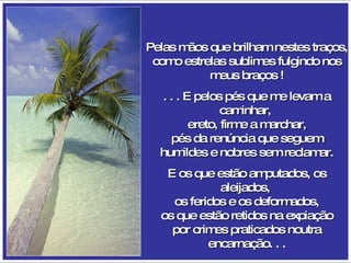 Pelas mãos que brilham nestes traços, como estrelas sublimes fulgindo nos meus braços ! . . . E pelos pés que me levam a caminhar,  ereto, firme a marchar, pés da renúncia que seguem humildes e nobres sem reclamar. E os que estão amputados, os aleijados,  os feridos e os deformados, os que estão retidos na expiação por crimes praticados noutra encarnação. . . 