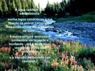 A água também tem adolescência  sonha lagos românticos à lua fitando os astros namorados dela embevecida em seus olhos de ouro... e assim sempre amorosa e sonhadora vai tecendo e bordando - dia e noite o seu vestido de noiva nas montanhas  e o seu véu de noivado nas cascatas... 