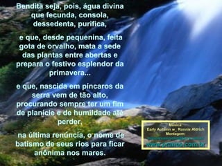 Bendita seja, pois, água divina que fecunda, consola, dessedenta, purifica, e que, desde pequenina, feita gota de orvalho, mata a sede das plantas entre abertas e prepara o festivo esplendor da primavera... e que, nascida em píncaros da serra vem de tão alto, procurando sempre ter um fim de planície e de humildade até perder, na última renúncia, o nome de batismo de seus rios para ficar anônima nos mares. Música: Early Autumn w_ Ronnie Aldrich Montagem: [email_address] www.pranos.com.br 
