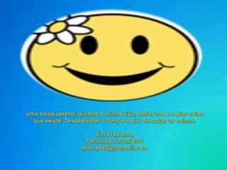 Uma coisaaprendidurante a minhavida, sofrernao e a piorcoisaqueexiste. Desobedecer a Deus e a pior de todas as coisas.Sinceramente,Fernanda Torres/2011fftorres65@hotmail.com
