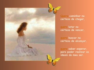Quero  caminhar na certeza de chegar,  quero  lutar na certeza de vencer,  quero  buscar na certeza de alcançar,  quero  saber esperar,  para poder realizar os ideais do meu ser. 