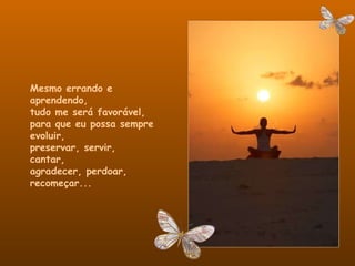 Mesmo errando e aprendendo,  tudo me será favorável,  para que eu possa sempre evoluir,  preservar, servir, cantar,  agradecer, perdoar, recomeçar... 