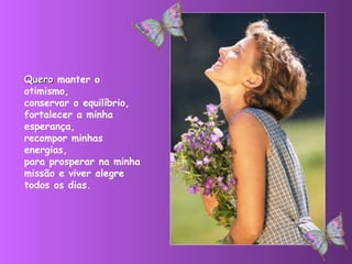 Quero  manter o otimismo,  conservar o equilíbrio,  fortalecer a minha esperança,  recompor minhas energias,  para prosperar na minha missão e viver alegre todos os dias. 