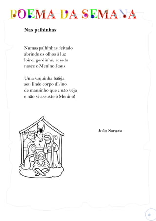10
Nas palhinhas
Numas palhinhas deitado
abrindo os olhos à luz
loiro, gordinho, rosado
nasce o Menino Jesus.
Uma vaquinha bafeja
seu lindo corpo divino
de mansinho que a não veja
e não se assuste o Menino!
João Saraiva
 