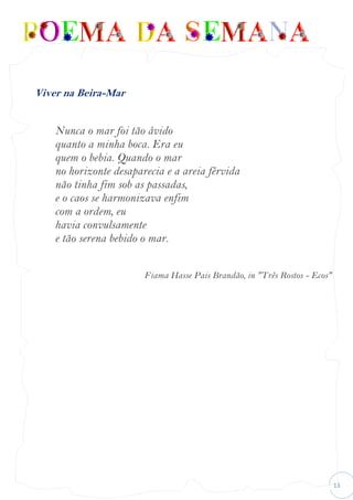 13
Viver na Beira-Mar
Nunca o mar foi tão ávido
quanto a minha boca. Era eu
quem o bebia. Quando o mar
no horizonte desaparecia e a areia férvida
não tinha fim sob as passadas,
e o caos se harmonizava enfim
com a ordem, eu
havia convulsamente
e tão serena bebido o mar.
Fiama Hasse Pais Brandão, in "Três Rostos - Ecos"
 