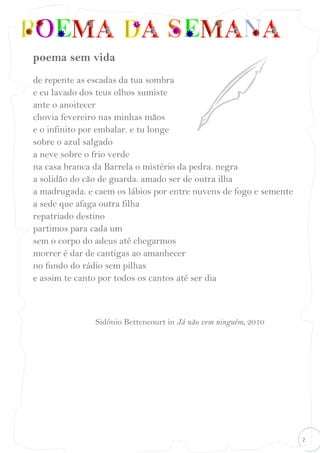 2
poema sem vida
de repente as escadas da tua sombra
e eu lavado dos teus olhos sumiste
ante o anoitecer
chovia fevereiro nas minhas mãos
e o infinito por embalar. e tu longe
sobre o azul salgado
a neve sobre o frio verde
na casa branca da Barrela o mistério da pedra. negra
a solidão do cão de guarda. amado ser de outra ilha
a madrugada. e caem os lábios por entre nuvens de fogo e semente
a sede que afaga outra filha
repatriado destino
partimos para cada um
sem o corpo do adeus até chegarmos
morrer é dar de cantigas ao amanhecer
no fundo do rádio sem pilhas
e assim te canto por todos os cantos até ser dia
Sidónio Bettencourt in Já não vem ninguém, 2010
 