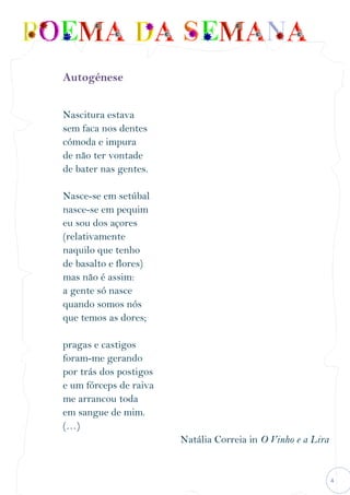 4
Autogénese
Nascitura estava
sem faca nos dentes
cómoda e impura
de não ter vontade
de bater nas gentes.
Nasce-se em setúbal
nasce-se em pequim
eu sou dos açores
(relativamente
naquilo que tenho
de basalto e flores)
mas não é assim:
a gente só nasce
quando somos nós
que temos as dores;
pragas e castigos
foram-me gerando
por trás dos postigos
e um fórceps de raiva
me arrancou toda
em sangue de mim.
(…)
Natália Correia in O Vinho e a Lira
 
