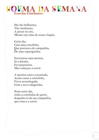 6
Estrelas Cintilantes
São tão brilhantes,
Tão cintilantes,
A piscar no céu,
Mesmo em cima do nosso chapéu.
Certo dia,
Caiu uma estrelinha,
Que precisava de companhia,
De uma rapariguinha.
Encontrou uma menina,
Já a dormir,
Era pequenina,
Mas começou a sorrir.
A menina estava encantada,
Assim como a estrelinha,
Ficou aconchegada,
Com a nova amiguinha.
Num outro dia,
tinha a estrelinha de partir,
despediu-se da sua companhia,
que estava a sorrir.
 