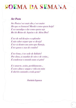 7
Ser Poeta
Ser Poeta é ser mais alto, é ser maior
Do que os homens! Morder como quem beija!
É ser mendigo e dar como quem seja
Rei do Reino de Aquém e de Além Dor!
É ter de mil desejos o esplendor
E não saber sequer que se deseja!
É ter cá dentro um astro que flameja,
É ter garras e asas de condor!
É ter fome, é ter sede de Infinito!
Por elmo, as manhãs de oiro e de cetim...
É condensar o mundo num só grito!
E é amar-te, assim, perdidamente...
É seres alma e sangue e vida em mim
E dizê-lo cantando a toda gente!
Florbela Espanca
 