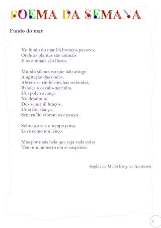 9
Fundo do mar
No fundo do mar há brancos pavores,
Onde as plantas são animais
E os animais são flores.
Mundo silencioso que não atinge
A agitação das ondas.
Abrem-se rindo conchas redondas,
Baloiça o cavalo-marinho.
Um polvo avança
No desalinho
Dos seus mil braços,
Uma flor dança,
Sem ruído vibram os espaços.
Sobre a areia o tempo poisa
Leve como um lenço.
Mas por mais bela que seja cada coisa
Tem um monstro em si suspenso.
Sophia de Mello Breyner Andresen
 