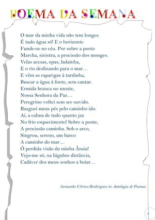 15
O mar da minha vida não tem longes.
É tudo água só! E o horizonte
Funde-se no céu. Por sobre a ponte
Marcha, sinistra, a procissão dos monges.
Velas acesas, opas, ladainha,
E o rio deslizando para o mar…
E vêm as raparigas à tardinha,
Buscar a água à fonte, sem cantar.
Ermida branca no monte,
Nossa Senhora da Paz…
Peregrino voltei sem ser ouvido.
Rasguei meus pés pelo caminho ido.
Ai, a calma de tudo quanto jaz
No frio esquecimento! Sobre a ponte,
A procissão caminha. Sob o arco,
Singrou, sereno, um barco
A caminho do mar…
Ó perdida visão da minha Ânsia!
Vejo-me só, na lúgubre distância,
Cadáver dos meus sonhos a boiar…
Armando Côrtes-Rodrigues in Antologia de Poemas
 