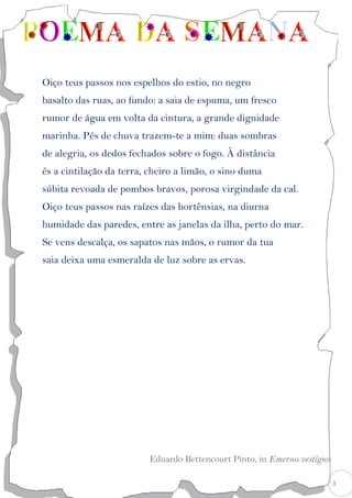 3
Oiço teus passos nos espelhos do estio, no negro
basalto das ruas, ao fundo: a saia de espuma, um fresco
rumor de água em volta da cintura, a grande dignidade
marinha. Pés de chuva trazem-te a mim: duas sombras
de alegria, os dedos fechados sobre o fogo. À distância
és a cintilação da terra, cheiro a limão, o sino duma
súbita revoada de pombos bravos, porosa virgindade da cal.
Oiço teus passos nas raízes das hortênsias, na diurna
humidade das paredes, entre as janelas da ilha, perto do mar.
Se vens descalça, os sapatos nas mãos, o rumor da tua
saia deixa uma esmeralda de luz sobre as ervas.
Eduardo Bettencourt Pinto, in Emersos vestígios
 