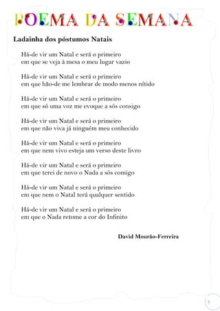 5
Ladainha dos póstumos Natais
Há-de vir um Natal e será o primeiro
em que se veja à mesa o meu lugar vazio
Há-de vir um Natal e será o primeiro
em que hão-de me lembrar de modo menos nítido
Há-de vir um Natal e será o primeiro
em que só uma voz me evoque a sós consigo
Há-de vir um Natal e será o primeiro
em que não viva já ninguém meu conhecido
Há-de vir um Natal e será o primeiro
em que nem vivo esteja um verso deste livro
Há-de vir um Natal e será o primeiro
em que terei de novo o Nada a sós comigo
Há-de vir um Natal e será o primeiro
em que nem o Natal terá qualquer sentido
Há-de vir um Natal e será o primeiro
em que o Nada retome a cor do Infinito
David Mourão-Ferreira
 