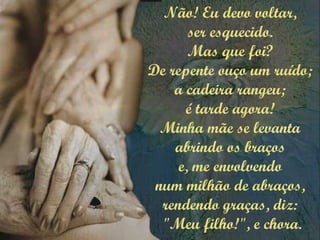Não! Eu devo voltar,
ser esquecido.
Mas que foi?
De repente ouço um ruído;
a cadeira rangeu;
é tarde agora!
Minha mãe se levanta
abrindo os braços
e, me envolvendo
num milhão de abraços,
rendendo graças, diz:
"Meu filho!", e chora.
 