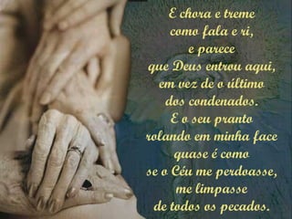 E chora e treme
como fala e ri,
e parece
que Deus entrou aqui,
em vez de o último
dos condenados.
E o seu pranto
rolando em minha face
quase é como
se o Céu me perdoasse,
me limpasse
de todos os pecados.
 