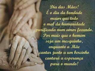 Dia das Mães!
É o dia da bondade
maior que todo
o mal da humanidade
purificada num amor fecundo.
Por mais que o homem
seja um mesquinho,
enquanto a Mãe
cantar junto a um bercinho
cantará a esperança
para o mundo!
 