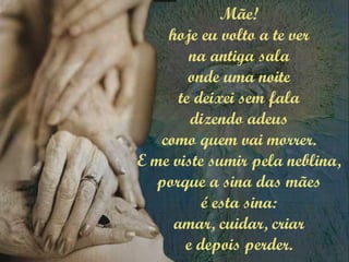 Mãe!
hoje eu volto a te ver
na antiga sala
onde uma noite
te deixei sem fala
dizendo adeus
como quem vai morrer.
E me viste sumir pela neblina,
porque a sina das mães
é esta sina:
amar, cuidar, criar
e depois perder.
 