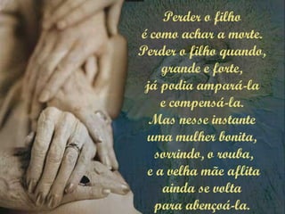 Perder o filho
é como achar a morte.
Perder o filho quando,
grande e forte,
já podia ampará-la
e compensá-la.
Mas nesse instante
uma mulher bonita,
sorrindo, o rouba,
e a velha mãe aflita
ainda se volta
para abençoá-la.
 